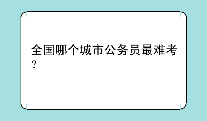 全国哪个城市公务员最难考？