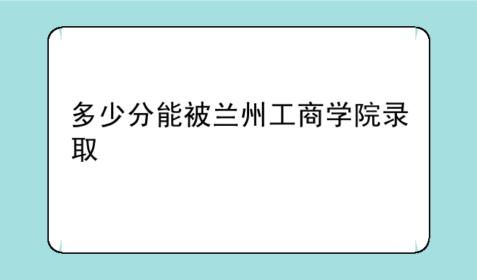 多少分能被兰州工商学院录取