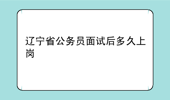 辽宁省公务员面试后多久上岗