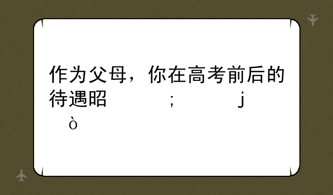 作为父母，你在高考前后的待遇是怎样的？