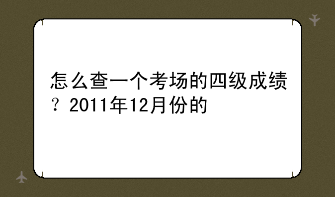 怎么查一个考场的四级成绩？2011年12月份的