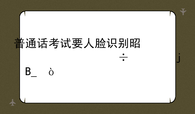 普通话考试要人脸识别是对照身份证的吗？