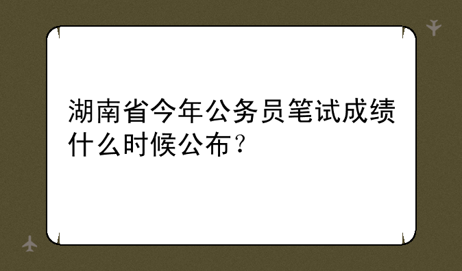 湖南省今年公务员笔试成绩什么时候公布？
