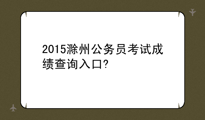 2015滁州公务员考试成绩查询入口?