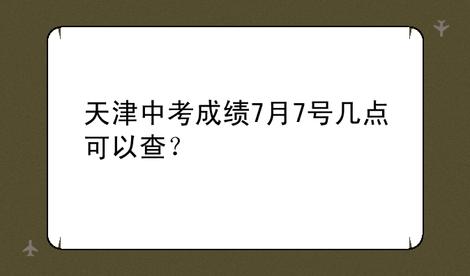 天津中考成绩7月7号几点可以查？