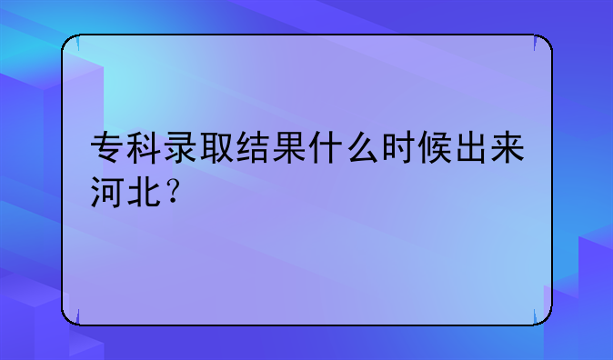 专科录取结果什么时候出来河北？