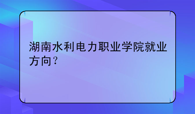 湖南水利电力职业学院就业方向？