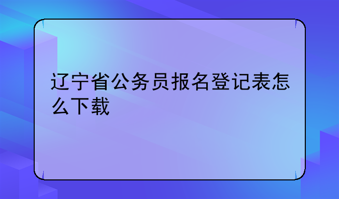 辽宁省公务员报名登记表怎么下载
