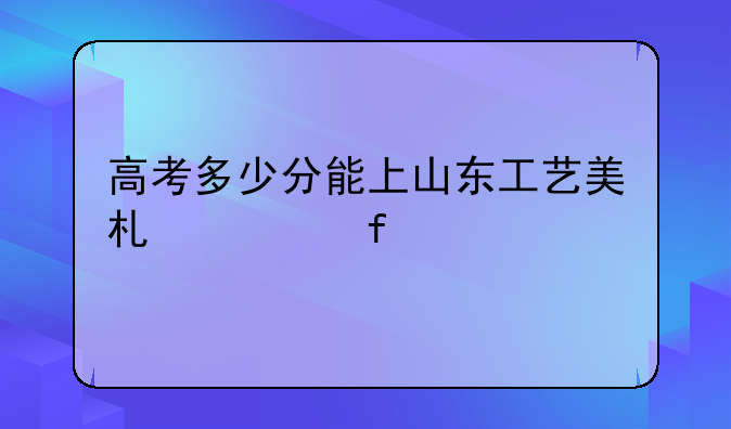 高考多少分能上山东工艺美术学院