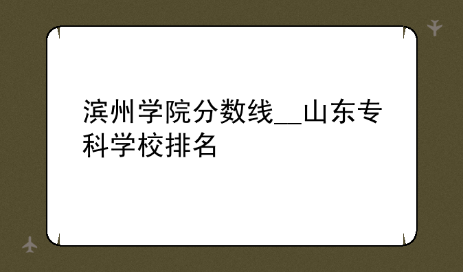 滨州学院分数线__山东专科学校排名