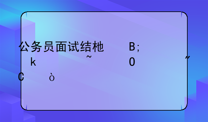 公务员面试结束后多久知道总成绩？