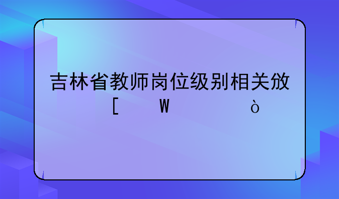 吉林省教师岗位级别相关政策法规？