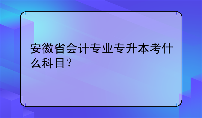 安徽省会计专业专升本考什么科目？