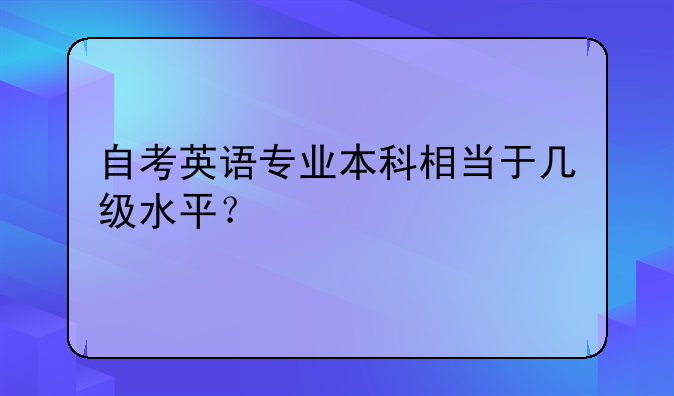 自考英语专业本科相当于几级水平？