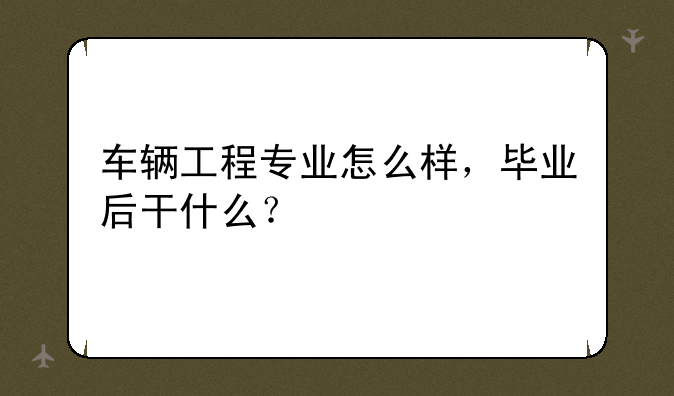 车辆工程专业怎么样，毕业后干什么？