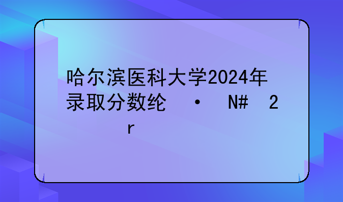 哈尔滨医科大学2024年录取分数线-哈医大最牛三个专业