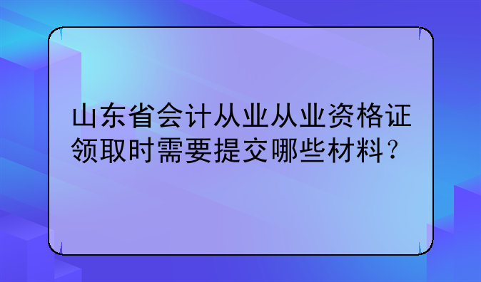山东省会计从业从业资格证领取时需要提交哪些材料？