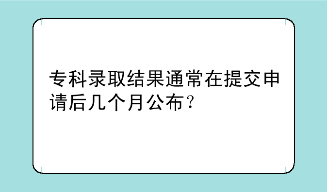 专科录取结果通常在提交申请后几个月公布？