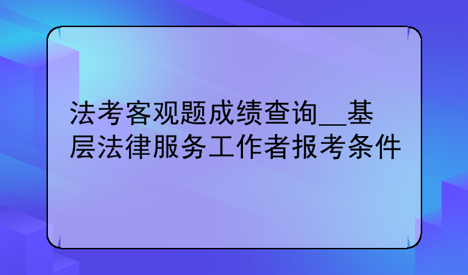 法考客观题成绩查询__基层法律服务工作者报考条件