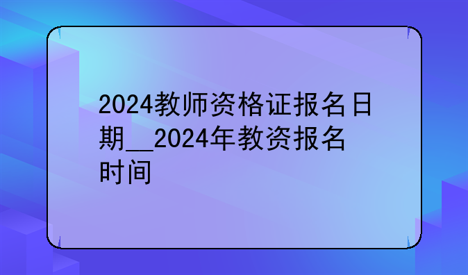 2024教师资格证报名日期__2024年教资报名时间