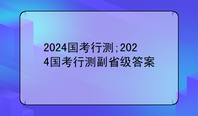 2024国考行测;2024国考行测副省级答案