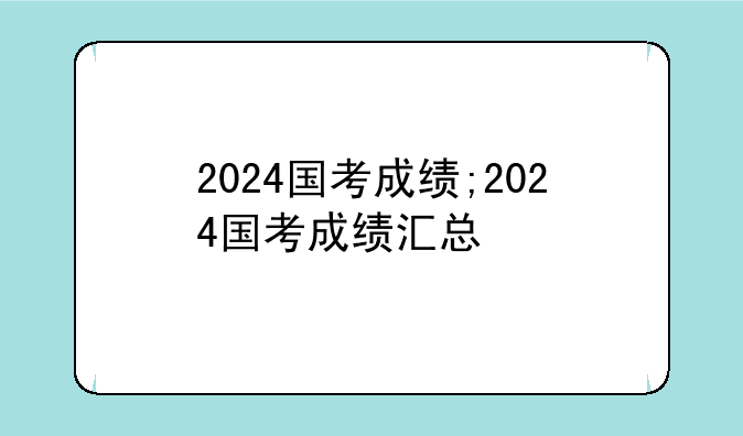 2024国考成绩;2024国考成绩汇总