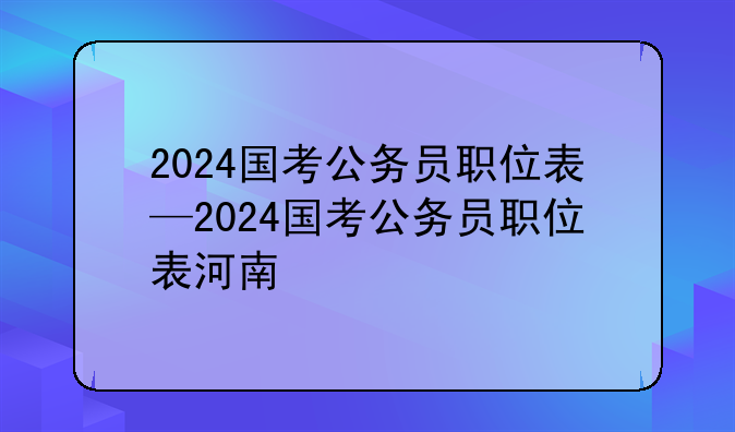 2024国考公务员职位表—2024国考公务员职位表河南