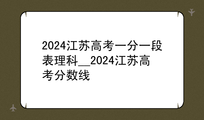 2024江苏高考一分一段表理科__2024江苏高考分数线