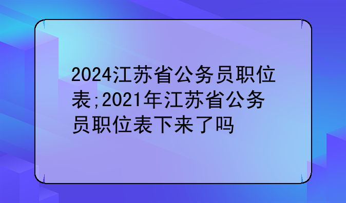 2024江苏省公务员职位表;2021年江苏省公务员职位表下来了吗