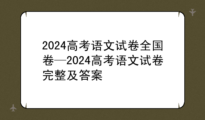 2024高考语文试卷全国卷—2024高考语文试卷完整及答案