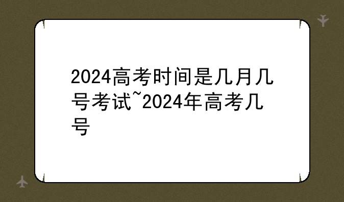 2024高考时间是几月几号考试~2024年高考几号