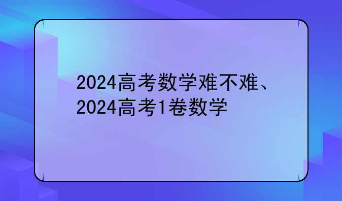 2024高考数学难不难、2024高考1卷数学