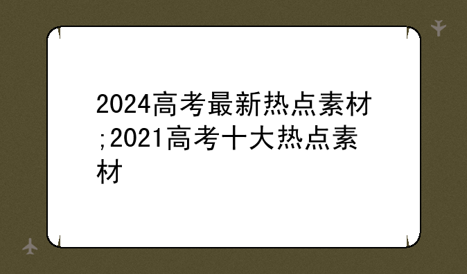 2024高考最新热点素材;2021高考十大热点素材