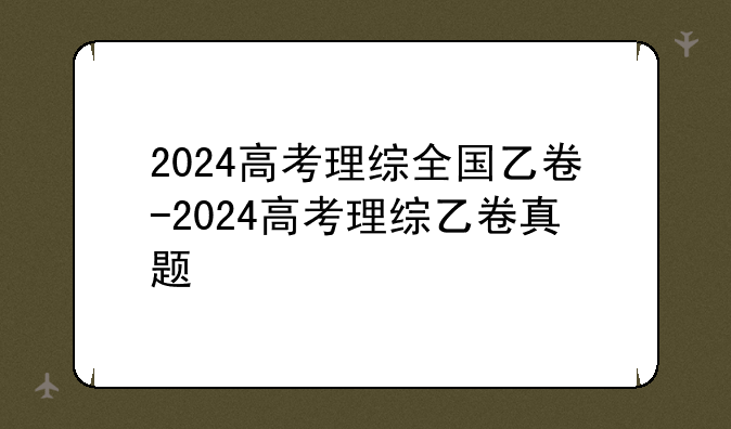 2024高考理综全国乙卷-2024高考理综乙卷真题