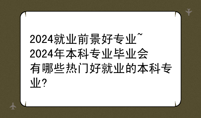 2024就业前景好专业~2024年本科专业毕业会有哪些热门好就业的本科专业?