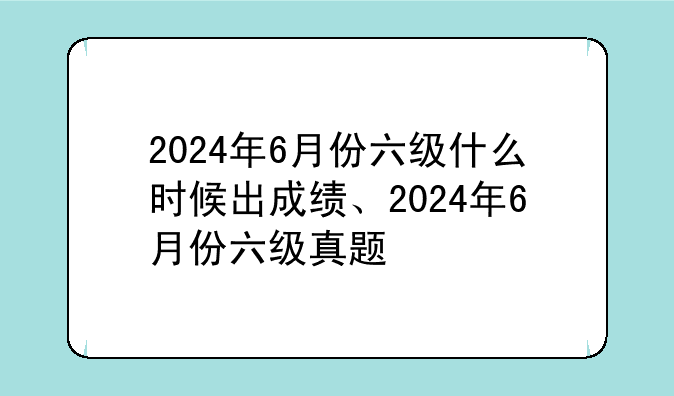 2024年6月份六级什么时候出成绩、2024年6月份六级真题