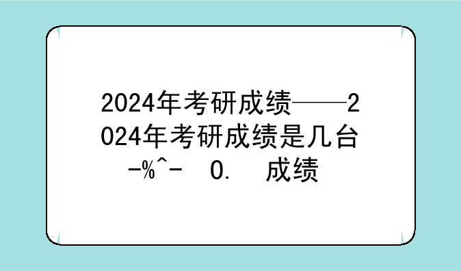 2024年考研成绩——2024年考研成绩是几号公布的