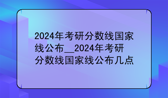 2024年考研分数线国家线公布__2024年考研分数线国家线公布几点