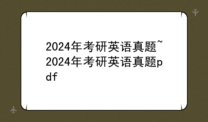 2024年考研英语真题~2024年考研英语真题pdf