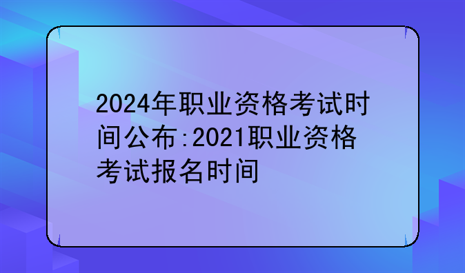 2024年职业资格考试时间公布:2021职业资格考试报名时间