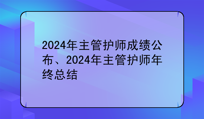 2024年主管护师成绩公布、2024年主管护师年终总结