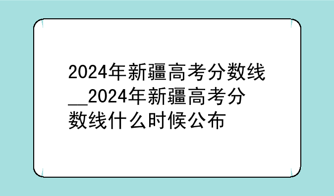 2024年新疆高考分数线__2024年新疆高考分数线什么时候公布