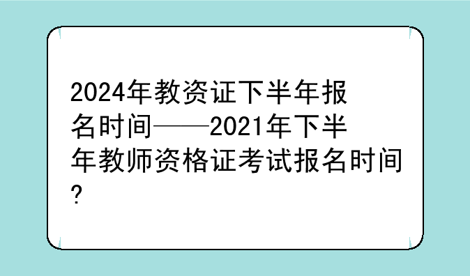 2024年教资证下半年报名时间——2021年下半年教师资格证考试报名时间?