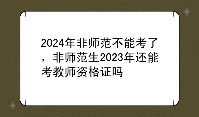 2024年非师范不能考了，非师范生2023年还能考教师资格证吗