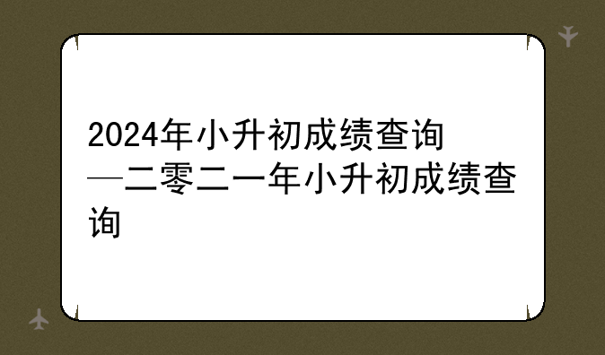 2024年小升初成绩查询—二零二一年小升初成绩查询