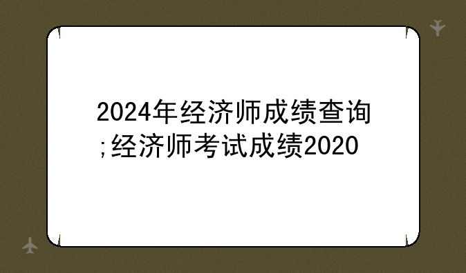 2024年经济师成绩查询;经济师考试成绩2020