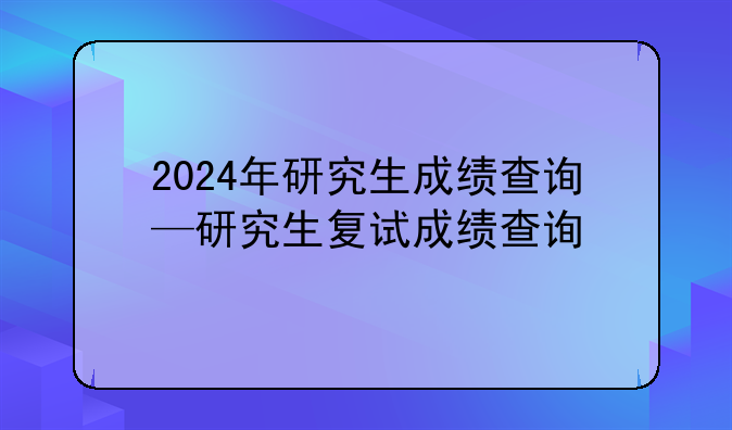 2024年研究生成绩查询—研究生复试成绩查询