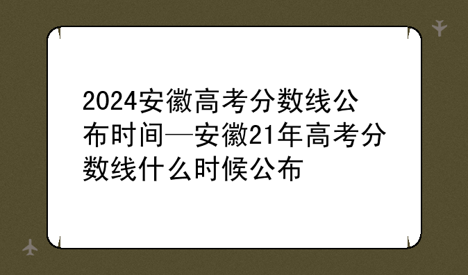 2024安徽高考分数线公布时间—安徽21年高考分数线什么时候公布