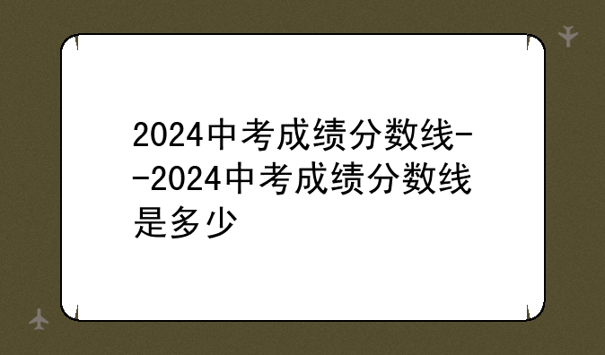 2024中考成绩分数线--2024中考成绩分数线是多少