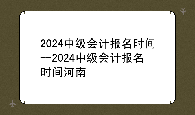 2024中级会计报名时间--2024中级会计报名时间河南